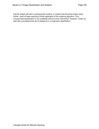 Section 4.7 Image Classification and Analysis Page 163 
that the analyst will want to subsequently combine, or clusters that should be broken down 
further - each of these requiring a further application of the clustering algorithm. Thus, 
unsupervised classification is not completely without human intervention. However, it does not 
start with a pre-determined set of classes as in a supervised classification. 
Canada Centre for Remote Sensing 
 