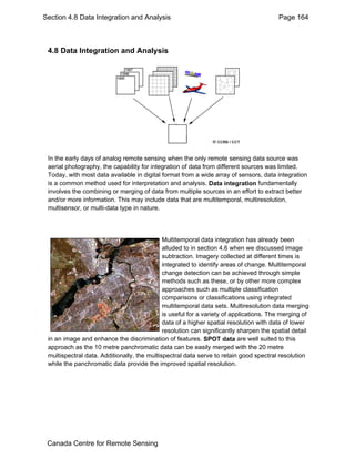 Section 4.8 Data Integration and Analysis Page 164 
4.8 Data Integration and Analysis 
In the early days of analog remote sensing when the only remote sensing data source was 
aerial photography, the capability for integration of data from different sources was limited. 
Today, with most data available in digital format from a wide array of sensors, data integration 
is a common method used for interpretation and analysis. Data integration fundamentally 
involves the combining or merging of data from multiple sources in an effort to extract better 
and/or more information. This may include data that are multitemporal, multiresolution, 
multisensor, or multi-data type in nature. 
Multitemporal data integration has already been 
alluded to in section 4.6 when we discussed image 
subtraction. Imagery collected at different times is 
integrated to identify areas of change. Multitemporal 
change detection can be achieved through simple 
methods such as these, or by other more complex 
approaches such as multiple classification 
comparisons or classifications using integrated 
multitemporal data sets. Multiresolution data merging 
is useful for a variety of applications. The merging of 
data of a higher spatial resolution with data of lower 
resolution can significantly sharpen the spatial detail 
in an image and enhance the discrimination of features. SPOT data are well suited to this 
approach as the 10 metre panchromatic data can be easily merged with the 20 metre 
multispectral data. Additionally, the multispectral data serve to retain good spectral resolution 
while the panchromatic data provide the improved spatial resolution. 
Canada Centre for Remote Sensing 
 