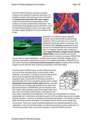 Section 4.8 Data Integration and Analysis Page 165 
Data from different sensors may also be merged, 
bringing in the concept of multisensor data fusion. An 
excellent example of this technique is the combination 
of multispectral optical data with radar imagery. 
These two diverse spectral representations of the 
surface can provide complementary information. The 
optical data provide detailed spectral information useful 
for discriminating between surface cover types, while 
the radar imagery highlights the structural detail in the 
image. 
Applications of multisensor data integration 
generally require that the data be geometrically 
registered, either to each other or to a common 
geographic coordinate system or map base. This 
also allows other ancillary (supplementary) data 
sources to be integrated with the remote sensing 
data. For example, elevation data in digital form, 
called Digital Elevation or Digital Terrain Models 
(DEMs/DTMs), may be combined with remote 
sensing data for a variety of purposes. DEMs/DTMs 
may be useful in image classification, as effects due to terrain and slope variability can be 
corrected, potentially increasing the accuracy of the resultant classification. DEMs/DTMs are 
also useful for generating three-dimensional perspective views by draping remote sensing 
imagery over the elevation data, enhancing visualization of the area imaged. 
Combining data of different types and from different sources, 
such as we have described above, is the pinnacle of data 
integration and analysis. In a digital environment where all the 
data sources are geometrically registered to a common 
geographic base, the potential for information extraction is 
extremely wide. This is the concept for analysis within a digital 
Geographical Information System (GIS) database. Any data 
source which can be referenced spatially can be used in this 
type of environment. A DEM/DTM is just one example of this 
kind of data. Other examples could include digital maps of soil 
type, land cover classes, forest species, road networks, and 
many others, depending on the application. The results from a classification of a remote 
sensing data set in map format, could also be used in a GIS as another data source to update 
existing map data. In essence, by analyzing diverse data sets together, it is possible to extract 
better and more accurate information in a synergistic manner than by using a single data 
source alone. There are a myriad of potential applications and analyses possible for many 
applications. In the next and final chapter, we will look at examples of various applications of 
remote sensing data, many involving the integration of data from different sources. 
Canada Centre for Remote Sensing 
 