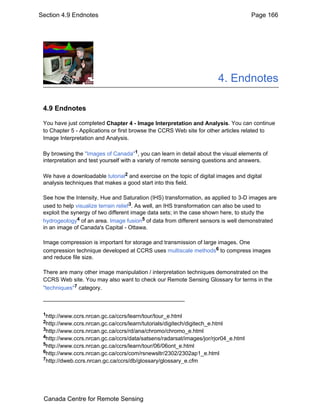 Section 4.9 Endnotes Page 166 
4. Endnotes 
4.9 Endnotes 
You have just completed Chapter 4 - Image Interpretation and Analysis. You can continue 
to Chapter 5 - Applications or first browse the CCRS Web site for other articles related to 
Image Interpretation and Analysis. 
By browsing the "Images of Canada"1, you can learn in detail about the visual elements of 
interpretation and test yourself with a variety of remote sensing questions and answers. 
We have a downloadable tutorial2 and exercise on the topic of digital images and digital 
analysis techniques that makes a good start into this field. 
See how the Intensity, Hue and Saturation (IHS) transformation, as applied to 3-D images are 
used to help visualize terrain relief3. As well, an IHS transformation can also be used to 
exploit the synergy of two different image data sets; in the case shown here, to study the 
hydrogeology4 of an area. Image fusion5 of data from different sensors is well demonstrated 
in an image of Canada's Capital - Ottawa. 
Image compression is important for storage and transmission of large images. One 
compression technique developed at CCRS uses multiscale methods6 to compress images 
and reduce file size. 
There are many other image manipulation / interpretation techniques demonstrated on the 
CCRS Web site. You may also want to check our Remote Sensing Glossary for terms in the 
"techniques"7 category. 
1http://www.ccrs.nrcan.gc.ca/ccrs/learn/tour/tour_e.html 
2http://www.ccrs.nrcan.gc.ca/ccrs/learn/tutorials/digitech/digitech_e.html 
3http://www.ccrs.nrcan.gc.ca/ccrs/rd/ana/chromo/chromo_e.html 
4http://www.ccrs.nrcan.gc.ca/ccrs/data/satsens/radarsat/images/jor/rjor04_e.html 
5http://www.ccrs.nrcan.gc.ca/ccrs/learn/tour/06/06ont_e.html 
6http://www.ccrs.nrcan.gc.ca/ccrs/com/rsnewsltr/2302/2302ap1_e.html 
7http://dweb.ccrs.nrcan.gc.ca/ccrs/db/glossary/glossary_e.cfm 
Canada Centre for Remote Sensing 
 