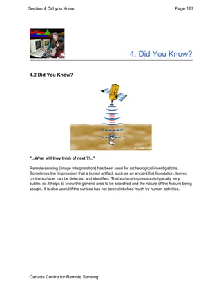 Section 4 Did you Know Page 167 
4. Did You Know? 
4.2 Did You Know? 
"...What will they think of next ?!..." 
Remote sensing (image interpretation) has been used for archeological investigations. 
Sometimes the 'impression' that a buried artifact, such as an ancient fort foundation, leaves 
on the surface, can be detected and identified. That surface impression is typically very 
subtle, so it helps to know the general area to be searched and the nature of the feature being 
sought. It is also useful if the surface has not been disturbed much by human activities. 
Canada Centre for Remote Sensing 
 