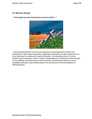 Section 4 Did you Know? Page 169 
4.7 Did You Know? 
"...this image has such lovely texture, don't you think?..." 
...texture was identified as one of the key elements of visual interpretation (section 4.2), 
particularly for radar image interpretation. Digital texture classifiers are also available and can 
be an alternative (or assistance) to spectral classifiers. They typically perform a "moving 
window" type of calculation, similar to those for spatial filtering, to estimate the "texture" based 
on the variability of the pixel values under the window. Various textural measures can be 
calculated to attempt to discriminate between and characterize the textural properties of 
different features. 
Canada Centre for Remote Sensing 
 