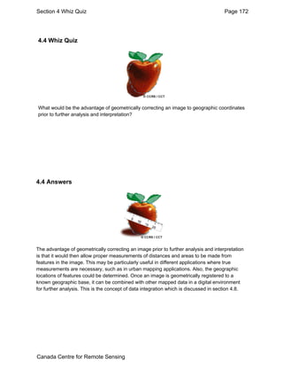 Section 4 Whiz Quiz Page 172 
4.4 Whiz Quiz 
What would be the advantage of geometrically correcting an image to geographic coordinates 
prior to further analysis and interpretation? 
4.4 Answers 
The advantage of geometrically correcting an image prior to further analysis and interpretation 
is that it would then allow proper measurements of distances and areas to be made from 
features in the image. This may be particularly useful in different applications where true 
measurements are necessary, such as in urban mapping applications. Also, the geographic 
locations of features could be determined. Once an image is geometrically registered to a 
known geographic base, it can be combined with other mapped data in a digital environment 
for further analysis. This is the concept of data integration which is discussed in section 4.8. 
Canada Centre for Remote Sensing 
 