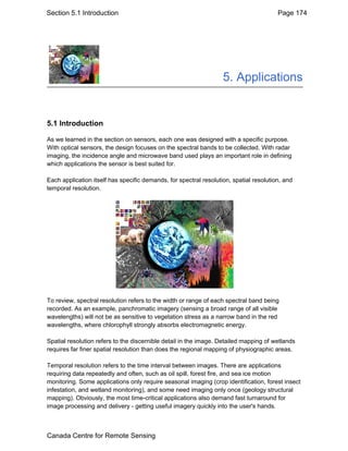 Section 5.1 Introduction Page 174 
5. Applications 
5.1 Introduction 
As we learned in the section on sensors, each one was designed with a specific purpose. 
With optical sensors, the design focuses on the spectral bands to be collected. With radar 
imaging, the incidence angle and microwave band used plays an important role in defining 
which applications the sensor is best suited for. 
Each application itself has specific demands, for spectral resolution, spatial resolution, and 
temporal resolution. 
To review, spectral resolution refers to the width or range of each spectral band being 
recorded. As an example, panchromatic imagery (sensing a broad range of all visible 
wavelengths) will not be as sensitive to vegetation stress as a narrow band in the red 
wavelengths, where chlorophyll strongly absorbs electromagnetic energy. 
Spatial resolution refers to the discernible detail in the image. Detailed mapping of wetlands 
requires far finer spatial resolution than does the regional mapping of physiographic areas. 
Temporal resolution refers to the time interval between images. There are applications 
requiring data repeatedly and often, such as oil spill, forest fire, and sea ice motion 
monitoring. Some applications only require seasonal imaging (crop identification, forest insect 
infestation, and wetland monitoring), and some need imaging only once (geology structural 
mapping). Obviously, the most time-critical applications also demand fast turnaround for 
image processing and delivery - getting useful imagery quickly into the user's hands. 
Canada Centre for Remote Sensing 
 
