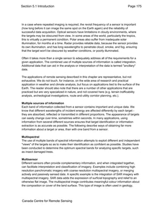 Section 5.1 Introduction Page 175 
In a case where repeated imaging is required, the revisit frequency of a sensor is important 
(how long before it can image the same spot on the Earth again) and the reliability of 
successful data acquisition. Optical sensors have limitations in cloudy environments, where 
the targets may be obscured from view. In some areas of the world, particularly the tropics, 
this is virtually a permanent condition. Polar areas also suffer from inadequate solar 
illumination, for months at a time. Radar provides reliable data, because the sensor provides 
its own illumination, and has long wavelengths to penetrate cloud, smoke, and fog, ensuring 
that the target won't be obscured by weather conditions, or poorly illuminated. 
Often it takes more than a single sensor to adequately address all of the requirements for a 
given application. The combined use of multiple sources of information is called integration. 
Additional data that can aid in the analysis or interpretation of the data is termed "ancillary" 
data. 
The applications of remote sensing described in this chapter are representative, but not 
exhaustive. We do not touch, for instance, on the wide area of research and practical 
application in weather and climate analysis, but focus on applications tied to the surface of the 
Earth. The reader should also note that there are a number of other applications that are 
practiced but are very specialized in nature, and not covered here (e.g. terrain trafficability 
analysis, archeological investigations, route and utility corridor planning, etc.). 
Multiple sources of information 
Each band of information collected from a sensor contains important and unique data. We 
know that different wavelengths of incident energy are affected differently by each target - 
they are absorbed, reflected or transmitted in different proportions. The appearance of targets 
can easily change over time, sometimes within seconds. In many applications, using 
information from several different sources ensures that target identification or information 
extraction is as accurate as possible. The following describe ways of obtaining far more 
information about a target or area, than with one band from a sensor. 
Multispectral 
The use of multiple bands of spectral information attempts to exploit different and independent 
"views" of the targets so as to make their identification as confident as possible. Studies have 
been conducted to determine the optimum spectral bands for analyzing specific targets, such 
as insect damaged trees. 
Multisensor 
Different sensors often provide complementary information, and when integrated together, 
can facilitate interpretation and classification of imagery. Examples include combining high 
resolution panchromatic imagery with coarse resolution multispectral imagery, or merging 
actively and passively sensed data. A specific example is the integration of SAR imagery with 
multispectral imagery. SAR data adds the expression of surficial topography and relief to an 
otherwise flat image. The multispectral image contributes meaningful colour information about 
the composition or cover of the land surface. This type of image is often used in geology, 
Canada Centre for Remote Sensing 
 