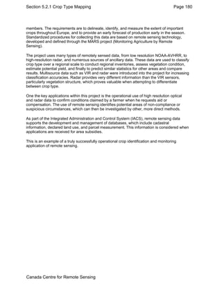 Section 5.2.1 Crop Type Mapping Page 180 
members. The requirements are to delineate, identify, and measure the extent of important 
crops throughout Europe, and to provide an early forecast of production early in the season. 
Standardized procedures for collecting this data are based on remote sensing technology, 
developed and defined through the MARS project (Monitoring Agriculture by Remote 
Sensing). 
The project uses many types of remotely sensed data, from low resolution NOAA-AVHRR, to 
high-resolution radar, and numerous sources of ancillary data. These data are used to classify 
crop type over a regional scale to conduct regional inventories, assess vegetation condition, 
estimate potential yield, and finally to predict similar statistics for other areas and compare 
results. Multisource data such as VIR and radar were introduced into the project for increasing 
classification accuracies. Radar provides very different information than the VIR sensors, 
particularly vegetation structure, which proves valuable when attempting to differentiate 
between crop type. 
One the key applications within this project is the operational use of high resolution optical 
and radar data to confirm conditions claimed by a farmer when he requests aid or 
compensation. The use of remote sensing identifies potential areas of non-compliance or 
suspicious circumstances, which can then be investigated by other, more direct methods. 
As part of the Integrated Administration and Control System (IACS), remote sensing data 
supports the development and management of databases, which include cadastral 
information, declared land use, and parcel measurement. This information is considered when 
applications are received for area subsidies. 
This is an example of a truly successfully operational crop identification and monitoring 
application of remote sensing. 
Canada Centre for Remote Sensing 
 