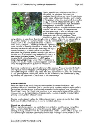 Section 5.2.2 Crop Monitoring & Damage Assessment Page 182 
Healthy vegetation contains large quantities of 
chlorophyll, the substance that gives most 
vegetation its distinctive green colour. In referring to 
healthy crops, reflectance in the blue and red parts 
of the spectrum is low since chlorophyll absorbs this 
energy. In contrast, reflectance in the green and 
near-infrared spectral regions is high. Stressed or 
damaged crops experience a decrease in 
chlorophyll content and changes to the internal leaf 
structure. The reduction in chlorophyll content 
results in a decrease in reflectance in the green 
region and internal leaf damage results in a 
decrease in near-infrared reflectance. These 
reductions in green and infrared reflectance provide 
early detection of crop stress. Examining the ratio of reflected infrared to red wavelengths is 
an excellent measure of vegetation health. This is the premise behind some vegetation 
indices, such as the normalized differential vegetation 
index (NDVI) (Chapter 4). Healthy plants have a high NDVI 
value because of their high reflectance of infrared light, and 
relatively low reflectance of red light. Phenology and vigour 
are the main factors in affecting NDVI. An excellent 
example is the difference between irrigated crops and non-irrigated 
land. The irrigated crops appear bright green in a 
real-colour simulated image. The darker areas are dry 
rangeland with minimal vegetation. In a CIR (colour 
infrared simulated) image, where infrared reflectance is 
displayed in red, the healthy vegetation appears bright red, 
while the rangeland remains quite low in reflectance. 
Examining variations in crop growth within one field is possible. Areas of consistently healthy 
and vigorous crop would appear uniformly bright. Stressed vegetation would appear dark 
amongst the brighter, healthier crop areas. If the data is georeferenced, and if the farmer has 
a GPS (global position satellite) unit, he can find the exact area of the problem very quickly, 
by matching the coordinates of his location to that on the image. 
Data requirements 
Detecting damage and monitoring crop health requires high-resolution imagery and 
multispectral imaging capabilities. One of the most critical factors in making imagery useful to 
farmers is a quick turnaround time from data acquisition to distribution of crop information. 
Receiving an image that reflects crop conditions of two weeks earlier does not help real time 
management nor damage mitigation. Images are also required at specific times during the 
growing season, and on a frequent basis. 
Remote sensing doesn't replace the field work performed by farmers to monitor their fields, 
but it does direct them to the areas in need of immediate attention. 
Canada vs. International 
Efficient agricultural practices are a global concern, and other countries share many of the 
same requirements as Canada in terms of monitoring crop health by means of remote 
sensing. In many cases however, the scale of interest is smaller - smaller fields in Europe and 
Asia dictate higher resolution systems and smaller areal coverage. Canada, the USA, and 
Canada Centre for Remote Sensing 
 