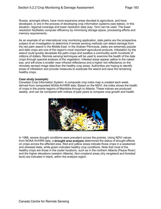 Section 5.2.2 Crop Monitoring & Damage Assessment Page 183 
Russia, amongst others, have more expansive areas devoted to agriculture, and have 
developed, or are in the process of developing crop information systems (see below). In this 
situation, regional coverage and lower resolution data (say: 1km) can be used. The lower 
resolution facilitates computer efficiency by minimizing storage space, processing efforts and 
memory requirements. 
As an example of an international crop monitoring application, date palms are the prospective 
subject of an investigation to determine if remote sensing methods can detect damage from 
the red palm weevil in the Middle East. In the Arabian Peninsula, dates are extremely popular 
and date crops are one of the region's most important agricultural products. Infestation by the 
weevil could quickly devastate the palm crops and swallow a commodity worth hundreds of 
millions of dollars. Remote sensing techniques will be used to examine the health of the date 
crops through spectral analysis of the vegetation. Infested areas appear yellow to the naked 
eye, and will show a smaller near infrared reflectance and a higher red reflectance on the 
remotely sensed image data than the healthy crop areas. Authorities are hoping to identify 
areas of infestation and provide measures to eradicate the weevil and save the remaining 
healthy crops. 
Case study (example) 
Canadian Crop Information System: A composite crop index map is created each week, 
derived from composited NOAA-AVHRR data. Based on the NDVI, the index shows the health 
of crops in the prairie regions of Manitoba through to Alberta. These indices are produced 
weekly, and can be compared with indices of past years to compare crop growth and health. 
In 1988, severe drought conditions were prevalent across the prairies. Using NDVI values 
from NOAA AVHRR data, a drought area analysis determined the status of drought effects 
on crops across the affected area. Red and yellow areas indicate those crops in a weakened 
and stressed state, while green indicates healthy crop conditions. Note that most of the 
healthy crops are those in the cooler locations, such as in the northern Alberta (Peace River) 
and the higher elevations (western Alberta). Non-cropland areas (dry rangeland and forested 
land) are indicated in black, within the analysis region. 
Canada Centre for Remote Sensing 
 
