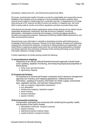 Section 5.3 Forestry Page 185 
atmosphere, adding more CO2, and furthering the greenhouse effect. 
Of course, monitoring the health of forests is crucial for sustainability and conservation issues. 
Depletion of key species such as mangrove in environmentally sensitive coastline areas, 
removal of key support or shade trees from a potential crop tree, or disappearance of a large 
biota acting as a CO2 reservoir all affect humans and society in a negative way, and more 
effort is being made to monitor and enforce regulations and plans to protect these areas. 
International and domestic forestry applications where remote sensing can be utilized include 
sustainable development, biodiversity, land title and tenure (cadastre), monitoring 
deforestation, reforestation monitoring and managing, commercial logging operations, 
shoreline and watershed protection, biophysical monitoring (wildlife habitat assessment), and 
other environmental concerns. 
General forest cover information is valuable to developing countries with limited previous 
knowledge of their forestry resources. General cover type mapping, shoreline and watershed 
mapping and monitoring for protection, monitoring of cutting practices and regeneration, and 
forest fire/burn mapping are global needs which are currently being addressed by Canadian 
and foreign agencies and companies employing remote sensing technology as part of their 
information solutions in foreign markets. 
Forestry applications of remote sensing include the following: 
1) reconnaissance mapping: 
Objectives to be met by national forest/environment agencies include forest 
cover updating, depletion monitoring, and measuring biophysical properties of 
forest stands. 
z forest cover type discrimination 
z agroforestry mapping 
2) Commercial forestry: 
Of importance to commercial forestry companies and to resource management 
agencies are inventory and mapping applications: collecting harvest 
information, updating of inventory information for timber supply, broad forest 
type, vegetation density, and biomass measurements. 
z clear cut mapping / regeneration assessment 
z burn delineation 
z infrastructure mapping / operations support 
z forest inventory 
z biomass estimation 
z species inventory 
3) Environmental monitoring 
Conservation authorities are concerned with monitoring the quantity, health, 
and diversity of the Earth's forests. 
z deforestation (rainforest, mangrove colonies) 
z species inventory 
z watershed protection (riparian strips) 
z coastal protection (mangrove forests) 
Canada Centre for Remote Sensing 
 