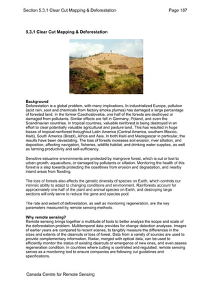 Section 5.3.1 Clear Cut Mapping & Deforestation Page 187 
5.3.1 Clear Cut Mapping & Deforestation 
Background 
Deforestation is a global problem, with many implications. In industrialized Europe, pollution 
(acid rain, soot and chemicals from factory smoke plumes) has damaged a large percentage 
of forested land. In the former Czechoslovakia, one half of the forests are destroyed or 
damaged from pollutants. Similar effects are felt in Germany, Poland, and even the 
Scandinavian countries. In tropical countries, valuable rainforest is being destroyed in an 
effort to clear potentially valuable agricultural and pasture land. This has resulted in huge 
losses of tropical rainforest throughout Latin America (Central America, southern Mexico, 
Haiti), South America (Brazil), Africa and Asia. In both Haiti and Madagascar in particular, the 
results have been devastating. The loss of forests increases soil erosion, river siltation, and 
deposition, affecting navigation, fisheries, wildlife habitat, and drinking water supplies, as well 
as farming productivity and self-sufficiency. 
Sensitive estuarine environments are protected by mangrove forest, which is cut or lost to 
urban growth, aquaculture, or damaged by pollutants or siltation. Monitoring the health of this 
forest is a step towards protecting the coastlines from erosion and degradation, and nearby 
inland areas from flooding. 
The loss of forests also affects the genetic diversity of species on Earth, which controls our 
intrinsic ability to adapt to changing conditions and environment. Rainforests account for 
approximately one half of the plant and animal species on Earth, and destroying large 
sections will only serve to reduce the gene and species pool. 
The rate and extent of deforestation, as well as monitoring regeneration, are the key 
parameters measured by remote sensing methods. 
Why remote sensing? 
Remote sensing brings together a multitude of tools to better analyze the scope and scale of 
the deforestation problem. Multitemporal data provides for change detection analyses. Images 
of earlier years are compared to recent scenes, to tangibly measure the differences in the 
sizes and extents of the clearcuts or loss of forest. Data from a variety of sources are used to 
provide complementary information. Radar, merged with optical data, can be used to 
efficiently monitor the status of existing clearcuts or emergence of new ones, and even assess 
regeneration condition. In countries where cutting is controlled and regulated, remote sensing 
serves as a monitoring tool to ensure companies are following cut guidelines and 
specifications. 
Canada Centre for Remote Sensing 
 