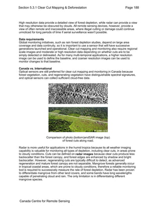 Section 5.3.1 Clear Cut Mapping & Deforestation Page 188 
High resolution data provide a detailed view of forest depletion, while radar can provide a view 
that may otherwise be obscured by clouds. All remote sensing devices, however, provide a 
view of often remote and inaccessible areas, where illegal cutting or damage could continue 
unnoticed for long periods of time if aerial surveillance wasn't possible. 
Data requirements 
Global monitoring initiatives, such as rain forest depletion studies, depend on large area 
coverage and data continuity, so it is important to use a sensor that will have successive 
generations launched and operational. Clear cut mapping and monitoring also require regional 
scale images and moderate or high resolution data depending on whether cuts are to be 
simply detected or delineated. As for many multi-temporal applications, a higher resolution 
image can be used to define the baseline, and coarser resolution images can be used to 
monitor changes to that baseline. 
Canada vs. International 
Optical sensors are still preferred for clear cut mapping and monitoring in Canada because 
forest vegetation, cuts, and regenerating vegetation have distinguishable spectral signatures, 
and optical sensors can collect sufficient cloud-free data. 
Comparison of photo (bottom)andSAR image (top) 
of forest cuts along road. 
Radar is more useful for applications in the humid tropics because its all weather imaging 
capability is valuable for monitoring all types of depletion, including clear cuts, in areas prone 
to cloudy conditions. Cuts can be defined on radar images because clear cuts produce less 
backscatter than the forest canopy, and forest edges are enhanced by shadow and bright 
backscatter. However, regenerating cuts are typically difficult to detect, as advanced 
regeneration and mature forest canopy are not separable. Mangrove forests generally occur 
in tropical coastal areas, which are prone to cloudy conditions, therefore a reliable monitoring 
tool is required to successively measure the rate of forest depletion. Radar has been proven 
to differentiate mangrove from other land covers, and some bands have long wavelengths 
capable of penetrating cloud and rain. The only limitation is in differentiating different 
mangrove species. 
Canada Centre for Remote Sensing 
 