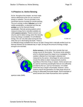 Section 1.6 Passive vs. Active Sensing Page 19 
1.6 Passive vs. Active Sensing 
So far, throughout this chapter, we have made 
various references to the sun as a source of 
energy or radiation. The sun provides a very 
convenient source of energy for remote sensing. 
The sun's energy is either reflected, as it is for 
visible wavelengths, or absorbed and then re-emitted, 
as it is for thermal infrared 
wavelengths. Remote sensing systems which 
measure energy that is naturally available are 
called passive sensors. Passive sensors can 
only be used to detect energy when the naturally 
occurring energy is available. For all reflected 
energy, this can only take place during the time 
when the sun is illuminating the Earth. There is 
no reflected energy available from the sun at night. Energy that is naturally emitted (such as 
thermal infrared) can be detected day or night, as long as the amount of energy is large 
enough to be recorded. 
Active sensors, on the other hand, provide their own 
energy source for illumination. The sensor emits radiation 
which is directed toward the target to be investigated. The 
radiation reflected from that target is detected and 
measured by the sensor. Advantages for active sensors 
include the ability to obtain measurements anytime, 
regardless of the time of day or season. Active sensors can 
be used for examining wavelengths that are not sufficiently 
provided by the sun, such as microwaves, or to better 
control the way a target is illuminated. However, active 
systems require the generation of a fairly large amount of 
energy to adequately illuminate targets. Some examples of 
active sensors are a laser fluorosensor and a synthetic 
aperture radar (SAR). 
Canada Centre for Remote Sensing 
 