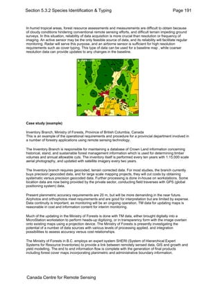 Section 5.3.2 Species Identification & Typing Page 191 
In humid tropical areas, forest resource assessments and measurements are difficult to obtain because 
of cloudy conditions hindering conventional remote sensing efforts, and difficult terrain impeding ground 
surveys. In this situation, reliability of data acquisition is more crucial than resolution or frequency of 
imaging. An active sensor may be the only feasible source of data, and its reliability will facilitate regular 
monitoring. Radar will serve this purpose, and an airborne sensor is sufficient for high resolution 
requirements such as cover typing. This type of data can be used for a baseline map , while coarser 
resolution data can provide updates to any changes in the baseline. 
Case study (example) 
Inventory Branch, Ministry of Forests, Province of British Columbia, Canada 
This is an example of the operational requirements and procedure for a provincial department involved in 
a number of forestry applications using remote sensing technology. 
The Inventory Branch is responsible for maintaining a database of Crown Land information concerning 
historical, stand, and sustainable forest management information which is used for determining timber 
volumes and annual allowable cuts. The inventory itself is performed every ten years with 1:15,000 scale 
aerial photography, and updated with satellite imagery every two years. 
The Inventory branch requires geocoded, terrain corrected data. For most studies, the branch currently 
buys precision geocoded data, and for large scale mapping projects, they will cut costs by obtaining 
systematic versus precision geocoded data. Further processing is done in-house on workstations. Some 
location data are now being provided by the private sector, conducting field traverses with GPS (global 
positioning system) data. 
Present planimetric accuracy requirements are 20 m, but will be more demanding in the near future. 
Airphotos and orthophotos meet requirements and are good for interpretation but are limited by expense. 
Data continuity is important, as monitoring will be an ongoing operation. TM data for updating maps is 
reasonable in cost and information content for interim monitoring. 
Much of the updating in the Ministry of Forests is done with TM data, either brought digitally into a 
MicroStation workstation to perform heads-up digitizing, or in transparency form with the image overlain 
onto existing maps using a projection device. The Ministry of Forests is presently investigating the 
potential of a number of data sources with various levels of processing applied, and integration 
possibilities to assess accuracy versus cost relationships. 
The Ministry of Forests in B.C. employs an expert system SHERI (System of Hierarchical Expert 
Systems for Resource Inventories) to provide a link between remotely sensed data, GIS and growth and 
yield modelling. The end to end information flow is complete with the generation of final products 
including forest cover maps incorporating planimetric and administrative boundary information. 
Canada Centre for Remote Sensing 
 