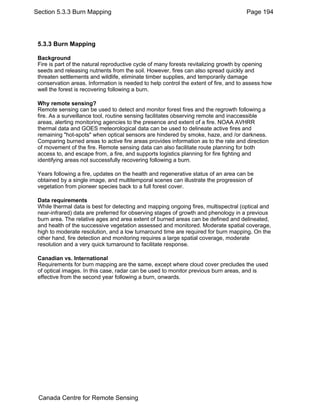 Section 5.3.3 Burn Mapping Page 194 
5.3.3 Burn Mapping 
Background 
Fire is part of the natural reproductive cycle of many forests revitalizing growth by opening 
seeds and releasing nutrients from the soil. However, fires can also spread quickly and 
threaten settlements and wildlife, eliminate timber supplies, and temporarily damage 
conservation areas. Information is needed to help control the extent of fire, and to assess how 
well the forest is recovering following a burn. 
Why remote sensing? 
Remote sensing can be used to detect and monitor forest fires and the regrowth following a 
fire. As a surveillance tool, routine sensing facilitates observing remote and inaccessible 
areas, alerting monitoring agencies to the presence and extent of a fire. NOAA AVHRR 
thermal data and GOES meteorological data can be used to delineate active fires and 
remaining "hot-spots" when optical sensors are hindered by smoke, haze, and /or darkness. 
Comparing burned areas to active fire areas provides information as to the rate and direction 
of movement of the fire. Remote sensing data can also facilitate route planning for both 
access to, and escape from, a fire, and supports logistics planning for fire fighting and 
identifying areas not successfully recovering following a burn. 
Years following a fire, updates on the health and regenerative status of an area can be 
obtained by a single image, and multitemporal scenes can illustrate the progression of 
vegetation from pioneer species back to a full forest cover. 
Data requirements 
While thermal data is best for detecting and mapping ongoing fires, multispectral (optical and 
near-infrared) data are preferred for observing stages of growth and phenology in a previous 
burn area. The relative ages and area extent of burned areas can be defined and delineated, 
and health of the successive vegetation assessed and monitored. Moderate spatial coverage, 
high to moderate resolution, and a low turnaround time are required for burn mapping. On the 
other hand, fire detection and monitoring requires a large spatial coverage, moderate 
resolution and a very quick turnaround to facilitate response. 
Canadian vs. International 
Requirements for burn mapping are the same, except where cloud cover precludes the used 
of optical images. In this case, radar can be used to monitor previous burn areas, and is 
effective from the second year following a burn, onwards. 
Canada Centre for Remote Sensing 
 