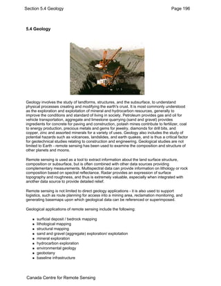 Section 5.4 Geology Page 196 
5.4 Geology 
Geology involves the study of landforms, structures, and the subsurface, to understand 
physical processes creating and modifying the earth's crust. It is most commonly understood 
as the exploration and exploitation of mineral and hydrocarbon resources, generally to 
improve the conditions and standard of living in society. Petroleum provides gas and oil for 
vehicle transportation, aggregate and limestone quarrying (sand and gravel) provides 
ingredients for concrete for paving and construction, potash mines contribute to fertilizer, coal 
to energy production, precious metals and gems for jewelry, diamonds for drill bits, and 
copper, zinc and assorted minerals for a variety of uses. Geology also includes the study of 
potential hazards such as volcanoes, landslides, and earth quakes, and is thus a critical factor 
for geotechnical studies relating to construction and engineering. Geological studies are not 
limited to Earth - remote sensing has been used to examine the composition and structure of 
other planets and moons. 
Remote sensing is used as a tool to extract information about the land surface structure, 
composition or subsurface, but is often combined with other data sources providing 
complementary measurements. Multispectral data can provide information on lithology or rock 
composition based on spectral reflectance. Radar provides an expression of surface 
topography and roughness, and thus is extremely valuable, especially when integrated with 
another data source to provide detailed relief. 
Remote sensing is not limited to direct geology applications - it is also used to support 
logistics, such as route planning for access into a mining area, reclamation monitoring, and 
generating basemaps upon which geological data can be referenced or superimposed. 
Geological applications of remote sensing include the following: 
„ surficial deposit / bedrock mapping 
„ lithological mapping 
„ structural mapping 
„ sand and gravel (aggregate) exploration/ exploitation 
„ mineral exploration 
„ hydrocarbon exploration 
„ environmental geology 
„ geobotany 
„ baseline infrastructure 
Canada Centre for Remote Sensing 
 