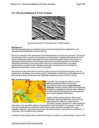 Section 5.4.1 Structural Mapping & Terrain Analysis Page 198 
5.4.1 Structural Mapping & Terrain Analysis 
Syncline structures (in Pennsylvania) on SAR imagery 
Background 
Structural geology plays an important role in mineral and hydrocarbon exploration, and 
potential hazard identification and monitoring. 
Structural mapping is the identification and characterization of structural expression. Structures 
include faults, folds, synclines and anticlines and lineaments. Understanding structures is the 
key to interpreting crustal movements that have shaped the present terrain. Structures can 
indicate potential locations of oil and gas reserves by characterizing both the underlying 
subsurface geometry of rock units and the amount of crustal deformation and stress 
experienced in a certain locale. Detailed examination of structure can be obtained by 
geophysical techniques such as seismic surveying. 
Structures are also examined for clues to crustal movement and potential hazards, such as 
earthquakes, landslides, and volcanic activity. Identification of fault lines can facilitate land use 
planning by limiting construction over potentially dangerous zones of seismic activity. 
Why remote sensing? 
A synoptic view of regional scale is a much 
different perspective than point ground 
observations when trying to map structural 
elements. Remote sensing offers this perspective 
and allows a geologist to examine other reference 
ancillary data simultaneously and synergistically, 
such as geo-magnetic information. 
Certain remote sensing devices offer unique 
information regarding structures, such as in the 
relief expression offered by radar sensors. 
Comparing surface expression to other geological 
information may also allow patterns of association to be recognized. For instance, a rock unit 
may be characterized by a particular radar texture which may also correlate with a high 
magnetic intensity or geochemical anomaly. Remote sensing is most useful in combination, or 
in synergy, with complementary datasets. 
A benefit of side looking radar is that the illumination conditions can be controlled, and the most 
Canada Centre for Remote Sensing 
 