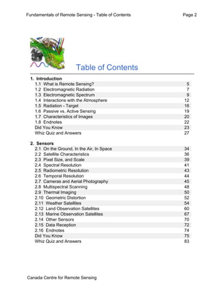 Fundamentals of Remote Sensing - Table of Contents Page 2 
Table of Contents 
1. Introduction 
1.1 What is Remote Sensing? 5 
1.2 Electromagnetic Radiation 7 
1.3 Electromagnetic Spectrum 9 
1.4 Interactions with the Atmosphere 12 
1.5 Radiation - Target 16 
1.6 Passive vs. Active Sensing 19 
1.7 Characteristics of Images 20 
1.8 Endnotes 22 
Did You Know 23 
Whiz Quiz and Answers 27 
2. Sensors 
2.1 On the Ground, In the Air, In Space 34 
2.2 Satellite Characteristics 36 
2.3 Pixel Size, and Scale 39 
2.4 Spectral Resolution 41 
2.5 Radiometric Resolution 43 
2.6 Temporal Resolution 44 
2.7 Cameras and Aerial Photography 45 
2.8 Multispectral Scanning 48 
2.9 Thermal Imaging 50 
2.10 Geometric Distortion 52 
2.11 Weather Satellites 54 
2.12 Land Observation Satellites 60 
2.13 Marine Observation Satellites 67 
2.14 Other Sensors 70 
2.15 Data Reception 72 
2.16 Endnotes 74 
Did You Know 75 
Whiz Quiz and Answers 83 
Canada Centre for Remote Sensing 
 