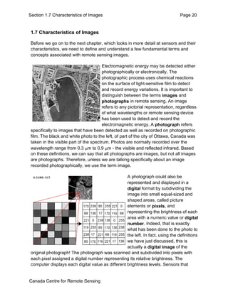 Section 1.7 Characteristics of Images Page 20 
1.7 Characteristics of Images 
Before we go on to the next chapter, which looks in more detail at sensors and their 
characteristics, we need to define and understand a few fundamental terms and 
concepts associated with remote sensing images. 
Electromagnetic energy may be detected either 
photographically or electronically. The 
photographic process uses chemical reactions 
on the surface of light-sensitive film to detect 
and record energy variations. It is important to 
distinguish between the terms images and 
photographs in remote sensing. An image 
refers to any pictorial representation, regardless 
of what wavelengths or remote sensing device 
has been used to detect and record the 
electromagnetic energy. A photograph refers 
specifically to images that have been detected as well as recorded on photographic 
film. The black and white photo to the left, of part of the city of Ottawa, Canada was 
taken in the visible part of the spectrum. Photos are normally recorded over the 
wavelength range from 0.3 μm to 0.9 μm - the visible and reflected infrared. Based 
on these definitions, we can say that all photographs are images, but not all images 
are photographs. Therefore, unless we are talking specifically about an image 
recorded photographically, we use the term image. 
A photograph could also be 
represented and displayed in a 
digital format by subdividing the 
image into small equal-sized and 
shaped areas, called picture 
elements or pixels, and 
representing the brightness of each 
area with a numeric value or digital 
number. Indeed, that is exactly 
what has been done to the photo to 
the left. In fact, using the definitions 
we have just discussed, this is 
actually a digital image of the 
original photograph! The photograph was scanned and subdivided into pixels with 
each pixel assigned a digital number representing its relative brightness. The 
computer displays each digital value as different brightness levels. Sensors that 
Canada Centre for Remote Sensing 
 