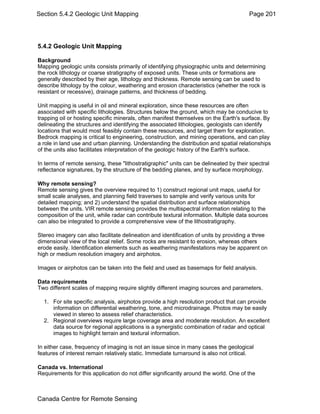 Section 5.4.2 Geologic Unit Mapping Page 201 
5.4.2 Geologic Unit Mapping 
Background 
Mapping geologic units consists primarily of identifying physiographic units and determining 
the rock lithology or coarse stratigraphy of exposed units. These units or formations are 
generally described by their age, lithology and thickness. Remote sensing can be used to 
describe lithology by the colour, weathering and erosion characteristics (whether the rock is 
resistant or recessive), drainage patterns, and thickness of bedding. 
Unit mapping is useful in oil and mineral exploration, since these resources are often 
associated with specific lithologies. Structures below the ground, which may be conducive to 
trapping oil or hosting specific minerals, often manifest themselves on the Earth's surface. By 
delineating the structures and identifying the associated lithologies, geologists can identify 
locations that would most feasibly contain these resources, and target them for exploration. 
Bedrock mapping is critical to engineering, construction, and mining operations, and can play 
a role in land use and urban planning. Understanding the distribution and spatial relationships 
of the units also facilitates interpretation of the geologic history of the Earth's surface. 
In terms of remote sensing, these "lithostratigraphic" units can be delineated by their spectral 
reflectance signatures, by the structure of the bedding planes, and by surface morphology. 
Why remote sensing? 
Remote sensing gives the overview required to 1) construct regional unit maps, useful for 
small scale analyses, and planning field traverses to sample and verify various units for 
detailed mapping; and 2) understand the spatial distribution and surface relationships 
between the units. VIR remote sensing provides the multispectral information relating to the 
composition of the unit, while radar can contribute textural information. Multiple data sources 
can also be integrated to provide a comprehensive view of the lithostratigraphy. 
Stereo imagery can also facilitate delineation and identification of units by providing a three 
dimensional view of the local relief. Some rocks are resistant to erosion, whereas others 
erode easily. Identification elements such as weathering manifestations may be apparent on 
high or medium resolution imagery and airphotos. 
Images or airphotos can be taken into the field and used as basemaps for field analysis. 
Data requirements 
Two different scales of mapping require slightly different imaging sources and parameters. 
1. For site specific analysis, airphotos provide a high resolution product that can provide 
information on differential weathering, tone, and microdrainage. Photos may be easily 
viewed in stereo to assess relief characteristics. 
2. Regional overviews require large coverage area and moderate resolution. An excellent 
data source for regional applications is a synergistic combination of radar and optical 
images to highlight terrain and textural information. 
In either case, frequency of imaging is not an issue since in many cases the geological 
features of interest remain relatively static. Immediate turnaround is also not critical. 
Canada vs. International 
Requirements for this application do not differ significantly around the world. One of the 
Canada Centre for Remote Sensing 
 