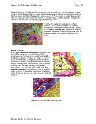 Section 5.4.2 Geologic Unit Mapping Page 202 
biggest problems faced by both temperate and tropical countries is that dense forest covers 
much of the landscape. In these areas, geologists can use remote sensing to infer underlying 
lithology by the condition of vegetation growing above it. This concept is called "geobotany". 
The underlying principle is that the mineral and sedimentary constituents of the bedrock may 
control or influence the condition of vegetation growing above. 
In reality, the topography, structure, surficial 
materials, and vegetation combine to facilitate 
geologic unit interpretation and mapping. Optimal 
use of remote sensing data therefore, is one that 
integrates different sources of image data, such as 
optical and radar, at a scale appropriate to the 
study. 
Image example 
Even once geological unit maps are created, they 
can still be presented more informatively by 
encompassing the textural information provided by 
SAR data. A basic geological unit map can be made 
more informative by adding textural and structural 
information. In this example of the Sudbury, Ontario 
region, an integration transform was used to merge 
the map data (bedrock and structural geology 
information, 1992) with the SAR image data. The 
resulting image can be used on a local or regional 
scale to detect structural trends within and between 
units. The areas common to each image are outlined 
in black. 
Geological map and SAR data integrated 
Canada Centre for Remote Sensing 
 