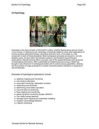 Section 5.5 Hydrology Page 203 
5.5 Hydrology 
Hydrology is the study of water on the Earth's surface, whether flowing above ground, frozen 
in ice or snow, or retained by soil. Hydrology is inherently related to many other applications of 
remote sensing, particularly forestry, agriculture and land cover, since water is a vital 
component in each of these disciplines. Most hydrological processes are dynamic, not only 
between years, but also within and between seasons, and therefore require frequent 
observations. Remote sensing offers a synoptic view of the spatial distribution and dynamics 
of hydrological phenomena, often unattainable by traditional ground surveys. Radar has 
brought a new dimension to hydrological studies with its active sensing capabilities, allowing 
the time window of image acquisition to include inclement weather conditions or seasonal or 
diurnal darkness. 
Examples of hydrological applications include: 
„ wetlands mapping and monitoring, 
„ soil moisture estimation, 
„ snow pack monitoring / delineation of extent, 
„ measuring snow thickness, 
„ determining snow-water equivalent, 
„ river and lake ice monitoring, 
„ flood mapping and monitoring, 
„ glacier dynamics monitoring (surges, ablation) 
„ river /delta change detection 
„ drainage basin mapping and watershed modelling 
„ irrigation canal leakage detection 
„ irrigation scheduling 
Canada Centre for Remote Sensing 
 
