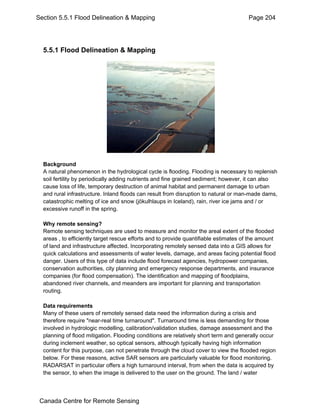 Section 5.5.1 Flood Delineation & Mapping Page 204 
5.5.1 Flood Delineation & Mapping 
Background 
A natural phenomenon in the hydrological cycle is flooding. Flooding is necessary to replenish 
soil fertility by periodically adding nutrients and fine grained sediment; however, it can also 
cause loss of life, temporary destruction of animal habitat and permanent damage to urban 
and rural infrastructure. Inland floods can result from disruption to natural or man-made dams, 
catastrophic melting of ice and snow (jökulhlaups in Iceland), rain, river ice jams and / or 
excessive runoff in the spring. 
Why remote sensing? 
Remote sensing techniques are used to measure and monitor the areal extent of the flooded 
areas , to efficiently target rescue efforts and to provide quantifiable estimates of the amount 
of land and infrastructure affected. Incorporating remotely sensed data into a GIS allows for 
quick calculations and assessments of water levels, damage, and areas facing potential flood 
danger. Users of this type of data include flood forecast agencies, hydropower companies, 
conservation authorities, city planning and emergency response departments, and insurance 
companies (for flood compensation). The identification and mapping of floodplains, 
abandoned river channels, and meanders are important for planning and transportation 
routing. 
Data requirements 
Many of these users of remotely sensed data need the information during a crisis and 
therefore require "near-real time turnaround". Turnaround time is less demanding for those 
involved in hydrologic modelling, calibration/validation studies, damage assessment and the 
planning of flood mitigation. Flooding conditions are relatively short term and generally occur 
during inclement weather, so optical sensors, although typically having high information 
content for this purpose, can not penetrate through the cloud cover to view the flooded region 
below. For these reasons, active SAR sensors are particularly valuable for flood monitoring. 
RADARSAT in particular offers a high turnaround interval, from when the data is acquired by 
the sensor, to when the image is delivered to the user on the ground. The land / water 
Canada Centre for Remote Sensing 
 