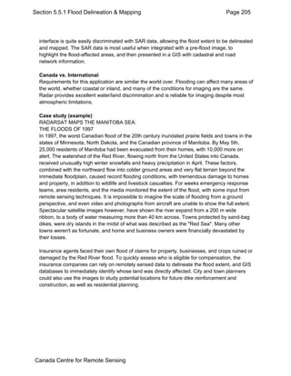 Section 5.5.1 Flood Delineation & Mapping Page 205 
interface is quite easily discriminated with SAR data, allowing the flood extent to be delineated 
and mapped. The SAR data is most useful when integrated with a pre-flood image, to 
highlight the flood-affected areas, and then presented in a GIS with cadastral and road 
network information. 
Canada vs. International 
Requirements for this application are similar the world over. Flooding can affect many areas of 
the world, whether coastal or inland, and many of the conditions for imaging are the same. 
Radar provides excellent water/land discrimination and is reliable for imaging despite most 
atmospheric limitations. 
Case study (example): 
RADARSAT MAPS THE MANITOBA SEA: 
THE FLOODS OF 1997 
In 1997, the worst Canadian flood of the 20th century inundated prairie fields and towns in the 
states of Minnesota, North Dakota, and the Canadian province of Manitoba. By May 5th, 
25,000 residents of Manitoba had been evacuated from their homes, with 10,000 more on 
alert. The watershed of the Red River, flowing north from the United States into Canada, 
received unusually high winter snowfalls and heavy precipitation in April. These factors, 
combined with the northward flow into colder ground areas and very flat terrain beyond the 
immediate floodplain, caused record flooding conditions, with tremendous damage to homes 
and property, in addition to wildlife and livestock casualties. For weeks emergency response 
teams, area residents, and the media monitored the extent of the flood, with some input from 
remote sensing techniques. It is impossible to imagine the scale of flooding from a ground 
perspective, and even video and photographs from aircraft are unable to show the full extent. 
Spectacular satellite images however, have shown the river expand from a 200 m wide 
ribbon, to a body of water measuring more than 40 km across. Towns protected by sand-bag 
dikes, were dry islands in the midst of what was described as the "Red Sea". Many other 
towns weren't as fortunate, and home and business owners were financially devastated by 
their losses. 
Insurance agents faced their own flood of claims for property, businesses, and crops ruined or 
damaged by the Red River flood. To quickly assess who is eligible for compensation, the 
insurance companies can rely on remotely sensed data to delineate the flood extent, and GIS 
databases to immediately identify whose land was directly affected. City and town planners 
could also use the images to study potential locations for future dike reinforcement and 
construction, as well as residential planning. 
Canada Centre for Remote Sensing 
 