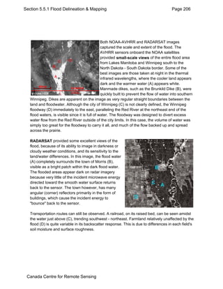Section 5.5.1 Flood Delineation & Mapping Page 206 
Both NOAA-AVHRR and RADARSAT images 
captured the scale and extent of the flood. The 
AVHRR sensors onboard the NOAA satellites 
provided small-scale views of the entire flood area 
from Lakes Manitoba and Winnipeg south to the 
North Dakota - South Dakota border. Some of the 
best images are those taken at night in the thermal 
infrared wavelengths, where the cooler land appears 
dark and the warmer water (A) appears white. 
Manmade dikes, such as the Brunkild Dike (B), were 
quickly built to prevent the flow of water into southern 
Winnipeg. Dikes are apparent on the image as very regular straight boundaries between the 
land and floodwater. Although the city of Winnipeg (C) is not clearly defined, the Winnipeg 
floodway (D) immediately to the east, paralleling the Red River at the northeast end of the 
flood waters, is visible since it is full of water. The floodway was designed to divert excess 
water flow from the Red River outside of the city limits. In this case, the volume of water was 
simply too great for the floodway to carry it all, and much of the flow backed up and spread 
across the prairie. 
RADARSAT provided some excellent views of the 
flood, because of its ability to image in darkness or 
cloudy weather conditions, and its sensitivity to the 
land/water differences. In this image, the flood water 
(A) completely surrounds the town of Morris (B), 
visible as a bright patch within the dark flood water. 
The flooded areas appear dark on radar imagery 
because very little of the incident microwave energy 
directed toward the smooth water surface returns 
back to the sensor. The town however, has many 
angular (corner) reflectors primarily in the form of 
buildings, which cause the incident energy to 
"bounce" back to the sensor. 
Transportation routes can still be observed. A railroad, on its raised bed, can be seen amidst 
the water just above (C), trending southwest - northeast. Farmland relatively unaffected by the 
flood (D) is quite variable in its backscatter response. This is due to differences in each field's 
soil moisture and surface roughness. 
Canada Centre for Remote Sensing 
 