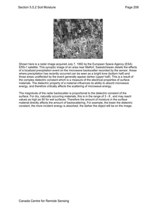 Section 5.5.2 Soil Moisture Page 208 
Shown here is a radar image acquired July 7, 1992 by the European Space Agency (ESA) 
ERS-1 satellite. This synoptic image of an area near Melfort, Saskatchewan details the effects 
of a localized precipitation event on the microwave backscatter recorded by the sensor. Areas 
where precipitation has recently occurred can be seen as a bright tone (bottom half) and 
those areas unaffected by the event generally appear darker (upper half). This is a result of 
the complex dielectric constant which is a measure of the electrical properties of surface 
materials. The dielectric property of a material influences its ability to absorb microwave 
energy, and therefore critically affects the scattering of microwave energy. 
The magnitude of the radar backscatter is proportional to the dielectric constant of the 
surface. For dry, naturally occurring materials, this is in the range of 3 - 8 , and may reach 
values as high as 80 for wet surfaces. Therefore the amount of moisture in the surface 
material directly affects the amount of backscattering. For example, the lower the dielectric 
constant, the more incident energy is absorbed, the darker the object will be on the image. 
Canada Centre for Remote Sensing 
 