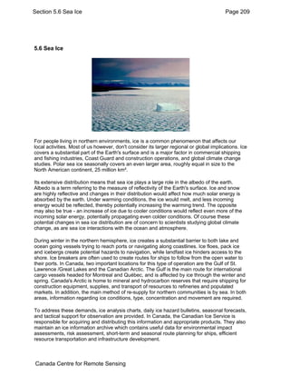 Section 5.6 Sea Ice Page 209 
5.6 Sea Ice 
For people living in northern environments, ice is a common phenomenon that affects our 
local activities. Most of us however, don't consider its larger regional or global implications. Ice 
covers a substantial part of the Earth's surface and is a major factor in commercial shipping 
and fishing industries, Coast Guard and construction operations, and global climate change 
studies. Polar sea ice seasonally covers an even larger area, roughly equal in size to the 
North American continent, 25 million km². 
Its extensive distribution means that sea ice plays a large role in the albedo of the earth. 
Albedo is a term referring to the measure of reflectivity of the Earth's surface. Ice and snow 
are highly reflective and changes in their distribution would affect how much solar energy is 
absorbed by the earth. Under warming conditions, the ice would melt, and less incoming 
energy would be reflected, thereby potentially increasing the warming trend. The opposite 
may also be true - an increase of ice due to cooler conditions would reflect even more of the 
incoming solar energy, potentially propagating even colder conditions. Of course these 
potential changes in sea ice distribution are of concern to scientists studying global climate 
change, as are sea ice interactions with the ocean and atmosphere. 
During winter in the northern hemisphere, ice creates a substantial barrier to both lake and 
ocean going vessels trying to reach ports or navigating along coastlines. Ice floes, pack ice 
and icebergs create potential hazards to navigation, while landfast ice hinders access to the 
shore. Ice breakers are often used to create routes for ships to follow from the open water to 
their ports. In Canada, two important locations for this type of operation are the Gulf of St. 
Lawrence /Great Lakes and the Canadian Arctic. The Gulf is the main route for international 
cargo vessels headed for Montreal and Québec, and is affected by ice through the winter and 
spring. Canada's Arctic is home to mineral and hydrocarbon reserves that require shipping for 
construction equipment, supplies, and transport of resources to refineries and populated 
markets. In addition, the main method of re-supply for northern communities is by sea. In both 
areas, information regarding ice conditions, type, concentration and movement are required. 
To address these demands, ice analysis charts, daily ice hazard bulletins, seasonal forecasts, 
and tactical support for observation are provided. In Canada, the Canadian Ice Service is 
responsible for acquiring and distributing this information and appropriate products. They also 
maintain an ice information archive which contains useful data for environmental impact 
assessments, risk assessment, short-term and seasonal route planning for ships, efficient 
resource transportation and infrastructure development. 
Canada Centre for Remote Sensing 
 