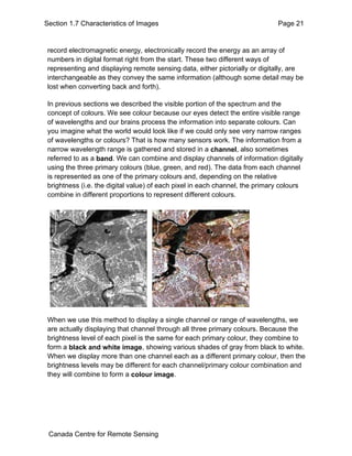 Section 1.7 Characteristics of Images Page 21 
record electromagnetic energy, electronically record the energy as an array of 
numbers in digital format right from the start. These two different ways of 
representing and displaying remote sensing data, either pictorially or digitally, are 
interchangeable as they convey the same information (although some detail may be 
lost when converting back and forth). 
In previous sections we described the visible portion of the spectrum and the 
concept of colours. We see colour because our eyes detect the entire visible range 
of wavelengths and our brains process the information into separate colours. Can 
you imagine what the world would look like if we could only see very narrow ranges 
of wavelengths or colours? That is how many sensors work. The information from a 
narrow wavelength range is gathered and stored in a channel, also sometimes 
referred to as a band. We can combine and display channels of information digitally 
using the three primary colours (blue, green, and red). The data from each channel 
is represented as one of the primary colours and, depending on the relative 
brightness (i.e. the digital value) of each pixel in each channel, the primary colours 
combine in different proportions to represent different colours. 
When we use this method to display a single channel or range of wavelengths, we 
are actually displaying that channel through all three primary colours. Because the 
brightness level of each pixel is the same for each primary colour, they combine to 
form a black and white image, showing various shades of gray from black to white. 
When we display more than one channel each as a different primary colour, then the 
brightness levels may be different for each channel/primary colour combination and 
they will combine to form a colour image. 
Canada Centre for Remote Sensing 
 