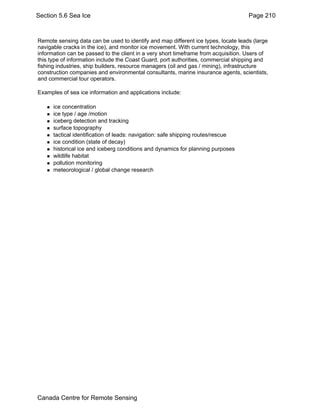 Section 5.6 Sea Ice Page 210 
Remote sensing data can be used to identify and map different ice types, locate leads (large 
navigable cracks in the ice), and monitor ice movement. With current technology, this 
information can be passed to the client in a very short timeframe from acquisition. Users of 
this type of information include the Coast Guard, port authorities, commercial shipping and 
fishing industries, ship builders, resource managers (oil and gas / mining), infrastructure 
construction companies and environmental consultants, marine insurance agents, scientists, 
and commercial tour operators. 
Examples of sea ice information and applications include: 
„ ice concentration 
„ ice type / age /motion 
„ iceberg detection and tracking 
„ surface topography 
„ tactical identification of leads: navigation: safe shipping routes/rescue 
„ ice condition (state of decay) 
„ historical ice and iceberg conditions and dynamics for planning purposes 
„ wildlife habitat 
„ pollution monitoring 
„ meteorological / global change research 
Canada Centre for Remote Sensing 
 