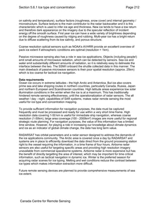 Section 5.6.1 Ice type and concentration Page 212 
on salinity and temperature), surface factors (roughness, snow cover) and internal geometry / 
microstructure. Surface texture is the main contributor to the radar backscatter and it is this 
characteristic which is used to infer ice age and thickness. New ice tends to have a low return 
and therefore dark appearance on the imagery due to the specular reflection of incident 
energy off the smooth surface. First year ice can have a wide variety of brightness depending 
on the degree of roughness caused by ridging and rubbing. Multi-year ice has a bright return 
due to diffuse scattering from its low salinity, and porous structure. 
Coarse resolution optical sensors such as NOAA's AVHRR provide an excellent overview of 
pack ice extent if atmospheric conditions are optimal (resolution = 1km). 
Passive microwave sensing also has a role in sea ice applications. Objects (including people!) 
emit small amounts of microwave radiation, which can be detected by sensors. Sea ice and 
water emit substantially different amounts of radiation, so it is relatively easy to delineate the 
interface between the two. The SSM/I onboard the shuttle collected data in this manner. The 
main drawback of passive microwave sensors is their poor spatial resolution (approx. 25km) 
which is too coarse for tactical ice navigation. 
Data requirements 
Ocean ice occurs in extreme latitudes - the high Arctic and Antarctica. But ice also covers 
prime sea and lake shipping routes in northern countries, particularly Canada, Russia, Japan 
and northern European and Scandinavian countries. High latitude areas experience low solar 
illumination conditions in the winter when the ice is at a maximum. This has traditionally 
hindered remote sensing effectiveness, until the operationalization of radar sensors. The all 
weather / day - night, capabilities of SAR systems, makes radar remote sensing the most 
useful for ice type and concentration mapping. 
To provide sufficient information for navigation purposes, the data must be captured 
frequently and must be processed and ready for use within a very short time frame. High 
resolution data covering 1-50 km is useful for immediate ship navigation, whereas coarse 
resolution (1-50km), large area coverage (100 - 2000km²) images are more useful for regional 
strategic route planning. For navigation purposes, the value of this information has a limited 
time window. However, for playing a role in increasing our knowledge about climate dynamics 
and ice as an indicator of global climate change, the data has long term value. 
RADARSAT has orbital parameters and a radar sensor designed to address the demands of 
the ice applications community. The Arctic area is covered once a day by RADARSAT and 
systems are in place to efficiently download the data direct from the ground processing station 
right to the vessel requiring the information, in a time frame of four hours. Airborne radar 
sensors are also useful for targeting specific areas and providing high resolution imagery 
unavailable from commercial spaceborne systems. Airborne radar is more expensive but has 
the benefit of directly targetting the area of interest, which may be important for time critical 
information, such as tactical navigation in dynamic ice. Winter is the preferred season for 
acquiring radar scenes for ice typing. Melting and wet conditions reduce the contrast between 
ice types which makes information extraction more difficult. 
Future remote sensing devices are planned to provide comprehensive measurements of sea 
ice extent. 
Canada Centre for Remote Sensing 
 