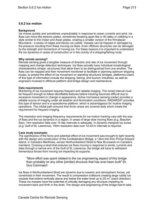 Section 5.6.2 Ice motion Page 213 
5.6.2 Ice motion 
Background 
Ice moves quickly and sometimes unpredictably in response to ocean currents and wind. Ice 
floes can move like tectonic plates, sometimes breaking apart like a rift valley or colliding in a 
style similar to the Indian and Asian plates, creating a smaller version of the Himalayan 
Mountains - a series of ridges and blocky ice rubble. Vessels can be trapped or damaged by 
the pressure resulting from these moving ice floes. Even offshore structures can be damaged 
by the strength and momentum of moving ice. For these reasons it is important to understand 
the ice dynamics in areas of construction or in the vicinity of a shipping/fishing route. 
Why remote sensing? 
Remote sensing gives a tangible measure of direction and rate of ice movement through 
mapping and change detection techniques. Ice floes actually have individual morphological 
characteristics (shape, structures) that allow them to be distinguished from one another. The 
floes can be mapped and their movement monitored to facilitate in planning optimum shipping 
routes, to predict the effect of ice movement on standing structures (bridges, platforms).Users 
of this type of information include the shipping, fishing, and tourism industries, as well as 
engineers involved in offshore platform and bridge design and maintenance. 
Data requirements 
Monitoring of ice movement requires frequent and reliable imaging. The revisit interval must 
be frequent enough to follow identifiable features before tracking becomes difficult due to 
excessive movement or change in appearance. Active microwave sensing (radar) provides a 
reliable source of imaging under all weather and illumination conditions. RADARSAT provides 
this type of sensor and is a spaceborne platform, which is advantageous for routine imaging 
operations. The orbital path ensures that Arctic areas are covered daily which meets the 
requirement for frequent imaging. 
The resolution and imaging frequency requirements for ice motion tracking vary with the size 
of floes and the ice dynamics in a region. In areas of large slow moving floes (e.g. Beaufort 
Sea), 1km resolution data over 10 day intervals is adequate. In dynamic marginal ice zones 
(e.g. Gulf of St. Lawrence), 100m resolution data over 12-24 hr intervals is required. 
Case study (example) 
The significance of the force and potential effect of ice movement was brought to light recently 
with the design and construction of the Confederation Bridge, a 13km link from Prince Edward 
Island, in Canada's Maritimes, across Northumberland Strait to New Brunswick on Canada's 
mainland. Crossing a strait that endures ice floes moving in response to winds, currents and 
tides through a narrow arm of the Gulf of St. Lawrence, the bridge will have to withstand 
tremendous forces from moving ice impacting its supports. 
"More effort was spent related to the ice engineering aspect of this bridge 
than probably on any other [similar] structure that has ever been built" Dr. 
Gus Cammaert 
Ice floes in Northumberland Strait are dynamic due to oceanic and atmospheric forces, yet 
constricted in their movement. The result is compression collisions creating large rubbly ice 
masses that extend vertically above and below the water level up to 20 m1 (each direction). 
These ice masses have the potential of critically damaging any structure impeding its 
movement back and forth in the strait. The design and engineering of the bridge had to take 
Canada Centre for Remote Sensing 
 