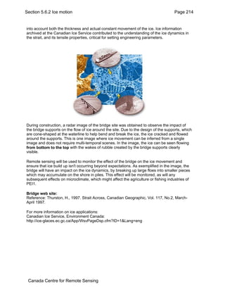 Section 5.6.2 Ice motion Page 214 
into account both the thickness and actual constant movement of the ice. Ice information 
archived at the Canadian Ice Service contributed to the understanding of the ice dynamics in 
the strait, and its tensile properties, critical for setting engineering parameters. 
During construction, a radar image of the bridge site was obtained to observe the impact of 
the bridge supports on the flow of ice around the site. Due to the design of the supports, which 
are cone-shaped at the waterline to help bend and break the ice, the ice cracked and flowed 
around the supports. This is one image where ice movement can be inferred from a single 
image and does not require multi-temporal scenes. In the image, the ice can be seen flowing 
from bottom to the top with the wakes of rubble created by the bridge supports clearly 
visible. 
Remote sensing will be used to monitor the effect of the bridge on the ice movement and 
ensure that ice build up isn't occurring beyond expectations. As exemplified in the image, the 
bridge will have an impact on the ice dynamics, by breaking up large floes into smaller pieces 
which may accumulate on the shore in piles. This effect will be monitored, as will any 
subsequent effects on microclimate, which might affect the agriculture or fishing industries of 
PEI1. 
Bridge web site: 
Reference: Thurston, H., 1997. Strait Across, Canadian Geographic, Vol. 117, No.2, March- 
April 1997. 
For more information on ice applications: 
Canadian Ice Service, Environment Canada: 
http://ice-glaces.ec.gc.ca/App/WsvPageDsp.cfm?ID=1&Lang=eng 
Canada Centre for Remote Sensing 
 