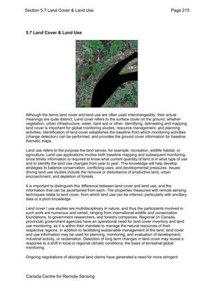 Section 5.7 Land Cover & Land Use Page 215 
5.7 Land Cover & Land Use 
Although the terms land cover and land use are often used interchangeably, their actual 
meanings are quite distinct. Land cover refers to the surface cover on the ground, whether 
vegetation, urban infrastructure, water, bare soil or other. Identifying, delineating and mapping 
land cover is important for global monitoring studies, resource management, and planning 
activities. Identification of land cover establishes the baseline from which monitoring activities 
(change detection) can be performed, and provides the ground cover information for baseline 
thematic maps. 
Land use refers to the purpose the land serves, for example, recreation, wildlife habitat, or 
agriculture. Land use applications involve both baseline mapping and subsequent monitoring, 
since timely information is required to know what current quantity of land is in what type of use 
and to identify the land use changes from year to year. This knowledge will help develop 
strategies to balance conservation, conflicting uses, and developmental pressures. Issues 
driving land use studies include the removal or disturbance of productive land, urban 
encroachment, and depletion of forests. 
It is important to distinguish this difference between land cover and land use, and the 
information that can be ascertained from each. The properties measured with remote sensing 
techniques relate to land cover, from which land use can be inferred, particularly with ancillary 
data or a priori knowledge. 
Land cover / use studies are multidisciplinary in nature, and thus the participants involved in 
such work are numerous and varied, ranging from international wildlife and conservation 
foundations, to government researchers, and forestry companies. Regional (in Canada, 
provincial) government agencies have an operational need for land cover inventory and land 
use monitoring, as it is within their mandate to manage the natural resources of their 
respective regions. In addition to facilitating sustainable management of the land, land cover 
and use information may be used for planning, monitoring, and evaluation of development, 
industrial activity, or reclamation. Detection of long term changes in land cover may reveal a 
response to a shift in local or regional climatic conditions, the basis of terrestrial global 
monitoring. 
Ongoing negotiations of aboriginal land claims have generated a need for more stringent 
Canada Centre for Remote Sensing 
 