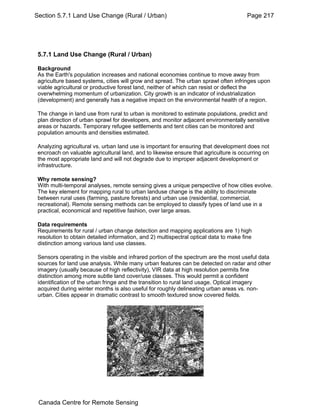 Section 5.7.1 Land Use Change (Rural / Urban) Page 217 
5.7.1 Land Use Change (Rural / Urban) 
Background 
As the Earth's population increases and national economies continue to move away from 
agriculture based systems, cities will grow and spread. The urban sprawl often infringes upon 
viable agricultural or productive forest land, neither of which can resist or deflect the 
overwhelming momentum of urbanization. City growth is an indicator of industrialization 
(development) and generally has a negative impact on the environmental health of a region. 
The change in land use from rural to urban is monitored to estimate populations, predict and 
plan direction of urban sprawl for developers, and monitor adjacent environmentally sensitive 
areas or hazards. Temporary refugee settlements and tent cities can be monitored and 
population amounts and densities estimated. 
Analyzing agricultural vs. urban land use is important for ensuring that development does not 
encroach on valuable agricultural land, and to likewise ensure that agriculture is occurring on 
the most appropriate land and will not degrade due to improper adjacent development or 
infrastructure. 
Why remote sensing? 
With multi-temporal analyses, remote sensing gives a unique perspective of how cities evolve. 
The key element for mapping rural to urban landuse change is the ability to discriminate 
between rural uses (farming, pasture forests) and urban use (residential, commercial, 
recreational). Remote sensing methods can be employed to classify types of land use in a 
practical, economical and repetitive fashion, over large areas. 
Data requirements 
Requirements for rural / urban change detection and mapping applications are 1) high 
resolution to obtain detailed information, and 2) multispectral optical data to make fine 
distinction among various land use classes. 
Sensors operating in the visible and infrared portion of the spectrum are the most useful data 
sources for land use analysis. While many urban features can be detected on radar and other 
imagery (usually because of high reflectivity), VIR data at high resolution permits fine 
distinction among more subtle land cover/use classes. This would permit a confident 
identification of the urban fringe and the transition to rural land usage. Optical imagery 
acquired during winter months is also useful for roughly delineating urban areas vs. non-urban. 
Cities appear in dramatic contrast to smooth textured snow covered fields. 
Canada Centre for Remote Sensing 
 