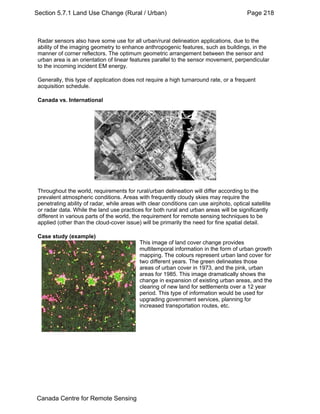 Section 5.7.1 Land Use Change (Rural / Urban) Page 218 
Radar sensors also have some use for all urban/rural delineation applications, due to the 
ability of the imaging geometry to enhance anthropogenic features, such as buildings, in the 
manner of corner reflectors. The optimum geometric arrangement between the sensor and 
urban area is an orientation of linear features parallel to the sensor movement, perpendicular 
to the incoming incident EM energy. 
Generally, this type of application does not require a high turnaround rate, or a frequent 
acquisition schedule. 
Canada vs. International 
Throughout the world, requirements for rural/urban delineation will differ according to the 
prevalent atmospheric conditions. Areas with frequently cloudy skies may require the 
penetrating ability of radar, while areas with clear conditions can use airphoto, optical satellite 
or radar data. While the land use practices for both rural and urban areas will be significantly 
different in various parts of the world, the requirement for remote sensing techniques to be 
applied (other than the cloud-cover issue) will be primarily the need for fine spatial detail. 
Case study (example) 
This image of land cover change provides 
multitemporal information in the form of urban growth 
mapping. The colours represent urban land cover for 
two different years. The green delineates those 
areas of urban cover in 1973, and the pink, urban 
areas for 1985. This image dramatically shows the 
change in expansion of existing urban areas, and the 
clearing of new land for settlements over a 12 year 
period. This type of information would be used for 
upgrading government services, planning for 
increased transportation routes, etc. 
Canada Centre for Remote Sensing 
 