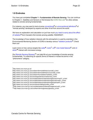 Section 1.8 Endnotes Page 22 
1.8 Endnotes 
You have just completed Chapter 1 - Fundamentals of Remote Sensing. You can continue 
to Chapter 2 - Satellites and Sensors or first browse the CCRS Web site1 for other articles 
related to remote sensing fundamentals. 
For instance, you may want to look at some conventional2 or unconventional definitions3 of 
"remote sensing" developed by experts and other rif-raf from around the world. 
We have an explanation and calculation on just how much you need to worry about the effect 
of radiation4 from Canada's first remote sensing satellite: RADARSAT. 
The knowledge of how radiation interacts with the atmospheric is used by scientists in the 
Environmental Monitoring Section of CCRS to develop various "radiation products"5. Check 
them out! 
Learn more on how various targets like water6, rocks7, ice8, man-made features9, and oil 
slicks10 interact with microwave energy. 
Our Remote Sensing Glossary11 can help fill out your knowledge of remote sensing 
fundamentals. Try searching for specific terms of interest or review the terms in the 
"phenomena" category. 
1http://www.ccrs.nrcan.gc.ca/ 
2http://www.ccrs.nrcan.gc.ca/ccrs/learn/terms/definition/convdef_e.html 
3http://www.ccrs.nrcan.gc.ca/ccrs/learn/terms/definition/unconvdef_e.html 
4http://www.ccrs.nrcan.gc.ca/ccrs/learn/fun/radiation/radiation_e.html 
5http://www.ccrs.nrcan.gc.ca/ccrs/rd/apps/landcov/rad/emrad_e.html 
6http://www.ccrs.nrcan.gc.ca/ccrs/data/satsens/radarsat/images/man/rman01_e.html 
7http://www.ccrs.nrcan.gc.ca/ccrs/data/satsens/radarsat/images/nwt/rnwt01_e.html 
8http://www.ccrs.nrcan.gc.ca/ccrs/data/satsens/radarsat/images/pei/rpei01_e.html 
9http://www.ccrs.nrcan.gc.ca/ccrs/rd/ana/cnfdbrig/confed_e.html 
10http://www.ccrs.nrcan.gc.ca/ccrs/data/satsens/radarsat/images/uk/ruk01_e.html 
11http://www.ccrs.nrcan.gc.ca/ccrs/learn/terms/glossary/glossary_e.html 
Canada Centre for Remote Sensing 
 