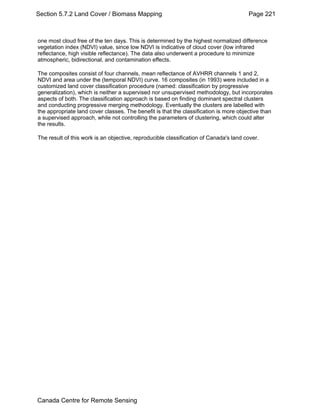 Section 5.7.2 Land Cover / Biomass Mapping Page 221 
one most cloud free of the ten days. This is determined by the highest normalized difference 
vegetation index (NDVI) value, since low NDVI is indicative of cloud cover (low infrared 
reflectance, high visible reflectance). The data also underwent a procedure to minimize 
atmospheric, bidirectional, and contamination effects. 
The composites consist of four channels, mean reflectance of AVHRR channels 1 and 2, 
NDVI and area under the (temporal NDVI) curve. 16 composites (in 1993) were included in a 
customized land cover classification procedure (named: classification by progressive 
generalization), which is neither a supervised nor unsupervised methodology, but incorporates 
aspects of both. The classification approach is based on finding dominant spectral clusters 
and conducting progressive merging methodology. Eventually the clusters are labelled with 
the appropriate land cover classes. The benefit is that the classification is more objective than 
a supervised approach, while not controlling the parameters of clustering, which could alter 
the results. 
The result of this work is an objective, reproducible classification of Canada's land cover. 
Canada Centre for Remote Sensing 
 