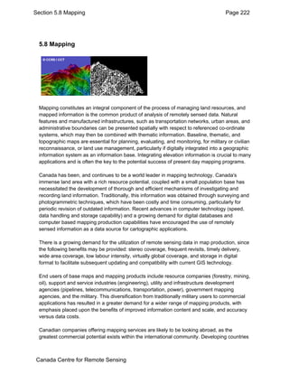 Section 5.8 Mapping Page 222 
5.8 Mapping 
Mapping constitutes an integral component of the process of managing land resources, and 
mapped information is the common product of analysis of remotely sensed data. Natural 
features and manufactured infrastructures, such as transportation networks, urban areas, and 
administrative boundaries can be presented spatially with respect to referenced co-ordinate 
systems, which may then be combined with thematic information. Baseline, thematic, and 
topographic maps are essential for planning, evaluating, and monitoring, for military or civilian 
reconnaissance, or land use management, particularly if digitally integrated into a geographic 
information system as an information base. Integrating elevation information is crucial to many 
applications and is often the key to the potential success of present day mapping programs. 
Canada has been, and continues to be a world leader in mapping technology. Canada's 
immense land area with a rich resource potential, coupled with a small population base has 
necessitated the development of thorough and efficient mechanisms of investigating and 
recording land information. Traditionally, this information was obtained through surveying and 
photogrammetric techniques, which have been costly and time consuming, particularly for 
periodic revision of outdated information. Recent advances in computer technology (speed, 
data handling and storage capability) and a growing demand for digital databases and 
computer based mapping production capabilities have encouraged the use of remotely 
sensed information as a data source for cartographic applications. 
There is a growing demand for the utilization of remote sensing data in map production, since 
the following benefits may be provided: stereo coverage, frequent revisits, timely delivery, 
wide area coverage, low labour intensity, virtually global coverage, and storage in digital 
format to facilitate subsequent updating and compatibility with current GIS technology. 
End users of base maps and mapping products include resource companies (forestry, mining, 
oil), support and service industries (engineering), utility and infrastructure development 
agencies (pipelines, telecommunications, transportation, power), government mapping 
agencies, and the military. This diversification from traditionally military users to commercial 
applications has resulted in a greater demand for a wider range of mapping products, with 
emphasis placed upon the benefits of improved information content and scale, and accuracy 
versus data costs. 
Canadian companies offering mapping services are likely to be looking abroad, as the 
greatest commercial potential exists within the international community. Developing countries 
Canada Centre for Remote Sensing 
 