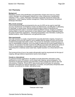 Section 5.8.1 Planimetry Page 224 
5.8.1 Planimetry 
Background 
Planimetry consists of the identification and geolocation of basic land cover (e.g. forest, 
marsh), drainage, and anthropogenic features (e.g. urban infrastructure, transportation 
networks) in the x, y plane. Planimetric information is generally required for large-scale 
applications - urban mapping, facilities management, military reconnaissance, and general 
landscape information. 
Why remote sensing? 
Land surveying techniques accompanied by the use of a GPS can be used to meet high 
accuracy requirements, but limitations include cost effectiveness, and difficulties in attempting 
to map large, or remote areas. Remote sensing provides a means of identifying and 
presenting planimetric data in convenient media and efficient manner. Imagery is available in 
varying scales to meet the requirements of many different users. Defence applications typify 
the scope of planimetry applications - extracting transportation route information, building and 
facilities locations, urban infrastructure, and general land cover. 
Data requirements 
Very high resolution is usually a requirement for accurate planimetric mapping. Concerns of 
the mapping community with regard to use of satellite data are spatial accuracy and the level 
of detail of extractable information content. The concern for information content focusses not 
only on interpretability of features, but on the ability to determine the correct spatial location of 
a feature. An example of the latter would be the difficulty associated with defining the centre of 
a river or precise location of a powerline or pipeline right-of-way in vector format, when 
interpreting from a relatively coarse raster base. Spatial resolution is a critical element in this 
case. 
The turnaround time of one or two weeks will generally meet the requirements for this type of 
mapping, although defence requirements may be more stringent. 
Canada vs. International 
For general Canadian applications, the ability to provide planimetric information is best 
addressed by current VIR sensors, and for large scale mapping- aerial photography. The 
importance of adequate resolution and information content outweigh the need for near real 
time products. Presently, TM and SPOT data provide optimal information for extracting 
planimetric information for regional applications. Air photos, and particularly orthophotos when 
available, are preferred for smaller, well defined areas. 
Tawausar radar image 
Canada Centre for Remote Sensing 
 