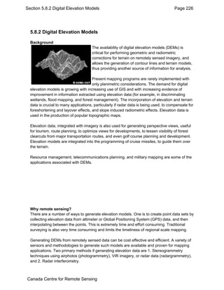 Section 5.8.2 Digital Elevation Models Page 226 
5.8.2 Digital Elevation Models 
Background 
The availability of digital elevation models (DEMs) is 
critical for performing geometric and radiometric 
corrections for terrain on remotely sensed imagery, and 
allows the generation of contour lines and terrain models, 
thus providing another source of information for analysis. 
Present mapping programs are rarely implemented with 
only planimetric considerations. The demand for digital 
elevation models is growing with increasing use of GIS and with increasing evidence of 
improvement in information extracted using elevation data (for example, in discriminating 
wetlands, flood mapping, and forest management). The incorporation of elevation and terrain 
data is crucial to many applications, particularly if radar data is being used, to compensate for 
foreshortening and layover effects, and slope induced radiometric effects. Elevation data is 
used in the production of popular topographic maps. 
Elevation data, integrated with imagery is also used for generating perspective views, useful 
for tourism, route planning, to optimize views for developments, to lessen visibility of forest 
clearcuts from major transportation routes, and even golf course planning and development. 
Elevation models are integrated into the programming of cruise missiles, to guide them over 
the terrain. 
Resource management, telecommunications planning, and military mapping are some of the 
applications associated with DEMs. 
Why remote sensing? 
There are a number of ways to generate elevation models. One is to create point data sets by 
collecting elevation data from altimeter or Global Positioning System (GPS) data, and then 
interpolating between the points. This is extremely time and effort consuming. Traditional 
surveying is also very time consuming and limits the timeliness of regional scale mapping. 
Generating DEMs from remotely sensed data can be cost effective and efficient. A variety of 
sensors and methodologies to generate such models are available and proven for mapping 
applications. Two primary methods if generating elevation data are 1. Stereogrammetry 
techniques using airphotos (photogrammetry), VIR imagery, or radar data (radargrammetry), 
and 2. Radar interferometry. 
Canada Centre for Remote Sensing 
 