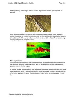 Section 5.8.2 Digital Elevation Models Page 228 
for bridge safety, and changes in mass balance of glaciers or volcano growth prior to an 
eruption. 
From elevation models, contour lines can be generated for topographic maps, slope and 
aspect models can be created for integration into (land cover) thematic classification datasets 
or used as a sole data source, or the model itself can be used to orthorectify remote sensing 
imagery and generate perspective views. 
Data requirements 
The basic data requirement for both stereogrammetric and interferometric techniques is that 
the target site has been imaged two times, with the sensor imaging positions separated to 
give two different viewing angles. 
In virtually all DEM and topographic map generation applications, cartographic accuracy is the 
important limiting factor. Turnaround time is not critical and repeat frequency is dependent on 
whether the application involves change detection, and what the temporal scope of the study 
is. 
Canada Centre for Remote Sensing 
 