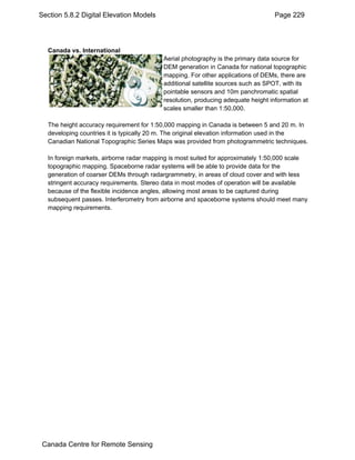 Section 5.8.2 Digital Elevation Models Page 229 
Canada vs. International 
Aerial photography is the primary data source for 
DEM generation in Canada for national topographic 
mapping. For other applications of DEMs, there are 
additional satellite sources such as SPOT, with its 
pointable sensors and 10m panchromatic spatial 
resolution, producing adequate height information at 
scales smaller than 1:50,000. 
The height accuracy requirement for 1:50,000 mapping in Canada is between 5 and 20 m. In 
developing countries it is typically 20 m. The original elevation information used in the 
Canadian National Topographic Series Maps was provided from photogrammetric techniques. 
In foreign markets, airborne radar mapping is most suited for approximately 1:50,000 scale 
topographic mapping. Spaceborne radar systems will be able to provide data for the 
generation of coarser DEMs through radargrammetry, in areas of cloud cover and with less 
stringent accuracy requirements. Stereo data in most modes of operation will be available 
because of the flexible incidence angles, allowing most areas to be captured during 
subsequent passes. Interferometry from airborne and spaceborne systems should meet many 
mapping requirements. 
Canada Centre for Remote Sensing 
 