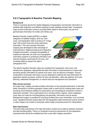 Section 5.8.3 Topographic & Baseline Thematic Mapping Page 230 
5.8.3 Topographic & Baseline Thematic Mapping 
Background 
There is a growing demand for digital databases of topographic and thematic information to 
facilitate data integration and efficient updating of other spatially oriented data. Topographic 
maps consist of elevation contours and planimetric detail of varied scale, and serve as 
general base information for civilian and military use. 
Baseline thematic mapping (BTM) is a digital 
integration of satellite imagery, land use, land 
cover, and topographic data to produce an "image 
map" with contour lines and vector planimetry 
information. This new concept of thematic 
mapping was developed to take advantage of 
improvements in digital processing and integration 
of spatial information, increased compatibility of 
multisource data sets, the wide use of geographic 
information systems to synthesize information and 
execute analyses customized for the user, and 
increased ability to present the data in 
cartographic form. 
The data for baseline thematic maps are compiled from topographic, land cover, and 
infrastructure databases. Appropriate thematic information is superimposed on a base map, 
providing specific information for specific end users, such as resource managers. Various 
combinations of thematic information may be displayed to optimize the map information for 
application specific purposes, whether for land use allocation, utility site selection and route 
planning, watershed management, or natural resource management and operations. 
Why remote sensing? 
As a base map, imagery provides ancillary information to the extracted planimetric or thematic 
detail. Sensitivity to surface expression makes radar a useful tool for creating base maps and 
providing reconnaissance abilities for hydrocarbon and mineralogical companies involved in 
exploration activities. This is particularly true in remote northern regions, where vegetation 
cover does not mask the microtopography and generally, information may be sparse. 
Multispectral imagery is excellent for providing ancillary land cover information, such as forest 
cover. Supplementing the optical data with the topographic relief and textural nuance inherent 
in radar imagery can create an extremely useful image composite product for interpretation. 
Data requirements 
The prime data requirement is for high information content and a balance between resolution 
and data handling ability. There is a moderate turnaround requirement for this application; 
processed data should be available less than a year after imagery acquisition. 
Canada Centre for Remote Sensing 
 