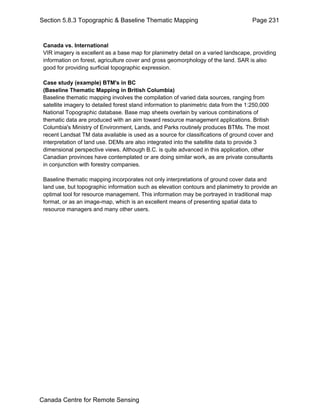 Section 5.8.3 Topographic & Baseline Thematic Mapping Page 231 
Canada vs. International 
VIR imagery is excellent as a base map for planimetry detail on a varied landscape, providing 
information on forest, agriculture cover and gross geomorphology of the land. SAR is also 
good for providing surficial topographic expression. 
Case study (example) BTM's in BC 
(Baseline Thematic Mapping in British Columbia) 
Baseline thematic mapping involves the compilation of varied data sources, ranging from 
satellite imagery to detailed forest stand information to planimetric data from the 1:250,000 
National Topographic database. Base map sheets overlain by various combinations of 
thematic data are produced with an aim toward resource management applications. British 
Columbia's Ministry of Environment, Lands, and Parks routinely produces BTMs. The most 
recent Landsat TM data available is used as a source for classifications of ground cover and 
interpretation of land use. DEMs are also integrated into the satellite data to provide 3 
dimensional perspective views. Although B.C. is quite advanced in this application, other 
Canadian provinces have contemplated or are doing similar work, as are private consultants 
in conjunction with forestry companies. 
Baseline thematic mapping incorporates not only interpretations of ground cover data and 
land use, but topographic information such as elevation contours and planimetry to provide an 
optimal tool for resource management. This information may be portrayed in traditional map 
format, or as an image-map, which is an excellent means of presenting spatial data to 
resource managers and many other users. 
Canada Centre for Remote Sensing 
 