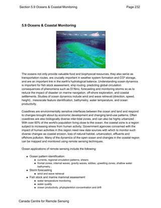 Section 5.9 Oceans & Coastal Monitoring Page 232 
5.9 Oceans & Coastal Monitoring 
The oceans not only provide valuable food and biophysical resources, they also serve as 
transportation routes, are crucially important in weather system formation and CO² storage, 
and are an important link in the earth's hydrological balance. Understanding ocean dynamics 
is important for fish stock assessment, ship routing, predicting global circulation 
consequences of phenomena such as El Nino, forecasting and monitoring storms so as to 
reduce the impact of disaster on marine navigation, off-shore exploration, and coastal 
settlements. Studies of ocean dynamics include wind and wave retrieval (direction, speed, 
height) , mesoscale feature identification, bathymetry, water temperature, and ocean 
productivity. 
Coastlines are environmentally sensitive interfaces between the ocean and land and respond 
to changes brought about by economic development and changing land-use patterns. Often 
coastlines are also biologically diverse inter-tidal zones, and can also be highly urbanized . 
With over 60% of the world's population living close to the ocean, the coastal zone is a region 
subject to increasing stress from human activity. Government agencies concerned with the 
impact of human activities in this region need new data sources with which to monitor such 
diverse changes as coastal erosion, loss of natural habitat, urbanization, effluents and 
offshore pollution. Many of the dynamics of the open ocean and changes in the coastal region 
can be mapped and monitored using remote sensing techniques. 
Ocean applications of remote sensing include the following: 
„ Ocean pattern identification: 
„ currents, regional circulation patterns, shears 
„ frontal zones, internal waves, gravity waves, eddies, upwelling zones, shallow water 
bathymetry , 
„ Storm forecasting 
„ wind and wave retrieval 
„ Fish stock and marine mammal assessment 
„ water temperature monitoring 
„ water quality 
„ ocean productivity, phytoplankton concentration and drift 
Canada Centre for Remote Sensing 
 