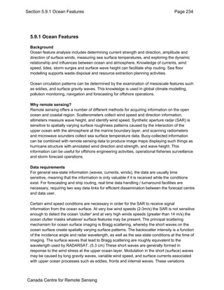Section 5.9.1 Ocean Features Page 234 
5.9.1 Ocean Features 
Background 
Ocean feature analysis includes determining current strength and direction, amplitude and 
direction of surface winds, measuring sea surface temperatures, and exploring the dynamic 
relationship and influences between ocean and atmosphere. Knowledge of currents, wind 
speed, tides, storm surges and surface wave height can facilitate ship routing. Sea floor 
modelling supports waste disposal and resource extraction planning activities. 
Ocean circulation patterns can be determined by the examination of mesoscale features such 
as eddies, and surface gravity waves. This knowledge is used in global climate modelling, 
pollution monitoring, navigation and forecasting for offshore operations. 
Why remote sensing? 
Remote sensing offers a number of different methods for acquiring information on the open 
ocean and coastal region. Scatterometers collect wind speed and direction information, 
altimeters measure wave height, and identify wind speed. Synthetic aperture radar (SAR) is 
sensitive to spatially varying surface roughness patterns caused by the interaction of the 
upper ocean with the atmosphere at the marine boundary layer, and scanning radiometers 
and microwave sounders collect sea surface temperature data. Buoy-collected information 
can be combined with remote sensing data to produce image maps displaying such things as 
hurricane structure with annotated wind direction and strength, and wave height. This 
information can be useful for offshore engineering activities, operational fisheries surveillance 
and storm forecast operations. 
Data requirements 
For general sea-state information (waves, currents, winds), the data are usually time 
sensitive, meaning that the information is only valuable if it is received while the conditions 
exist. For forecasting and ship routing, real time data handling / turnaround facilities are 
necessary, requiring two way data links for efficient dissemination between the forecast centre 
and data user. 
Certain wind speed conditions are necessary in order for the SAR to receive signal 
information from the ocean surface. At very low wind speeds (2-3m/s) the SAR is not sensitive 
enough to detect the ocean 'clutter' and at very high winds speeds (greater than 14 m/s) the 
ocean clutter masks whatever surface features may be present. The principal scattering 
mechanism for ocean surface imaging is Bragg scattering, whereby the short waves on the 
ocean surface create spatially varying surface patterns. The backscatter intensity is a function 
of the incidence angle and radar wavelength, as well as the sea state conditions at the time of 
imaging. The surface waves that lead to Bragg scattering are roughly equivalent to the 
wavelength used by RADARSAT. (5.3 cm) These short waves are generally formed in 
response to the wind stress at the upper ocean layer. Modulation in the short (surface) waves 
may be caused by long gravity waves, variable wind speed, and surface currents associated 
with upper ocean processes such as eddies, fronts and internal waves. These variations 
Canada Centre for Remote Sensing 
 