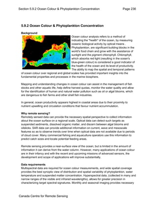Section 5.9.2 Ocean Colour & Phytoplankton Concentration Page 236 
5.9.2 Ocean Colour & Phytoplankton Concentration 
Background 
Ocean colour analysis refers to a method of 
indicating the "health" of the ocean, by measuring 
oceanic biological activity by optical means . 
Phytoplankton, are significant building blocks in the 
world's food chain and grow with the assistance of 
sunlight and the pigment chlorophyll. Chlorophyll, 
which absorbs red light (resulting in the ocean's 
blue-green colour) is considered a good indicator of 
the health of the ocean and its level of productivity. 
The ability to map the spatial and temporal patterns 
of ocean colour over regional and global scales has provided important insights into the 
fundamental properties and processes in the marine biosphere. 
Mapping and understanding changes in ocean colour can assist in the management of fish 
stocks and other aquatic life, help define harvest quotas, monitor the water quality and allow 
for the identification of human and natural water pollution such as oil or algal blooms, which 
are dangerous to fish farms and other shell fish industries. 
In general, ocean productivity appears highest in coastal areas due to their proximity to 
nutrient upwelling and circulation conditions that favour nutrient accummulation. 
Why remote sensing? 
Remotely sensed data can provide the necessary spatial perspective to collect information 
about the ocean surface on a regional scale. Optical data can detect such targets as 
suspended sediments, dissolved organic matter, and discern between algal blooms and 
oilslicks. SAR data can provide additional information on current, wave and mesoscale 
features so as to observe trends over time when optical data are not available due to periods 
of cloud cover. Many commercial fishing and aquaculture operators use this information to 
predict catch sizes and locate potential feeding areas. 
Remote sensing provides a near-surface view of the ocean, but is limited in the amount of 
information it can derive from the water column. However, many applications of ocean colour 
are in their infancy and with the recent and upcoming missions of advanced sensors, the 
development and scope of applications will improve substantially. 
Data requirements 
Multispectral data are required for ocean colour measurements, and wide spatial coverage 
provides the best synoptic view of distribution and spatial variability of phytoplankton, water 
temperature and suspended matter concentration. Hyperspectral data, (collected in many and 
narrow ranges of the visible and infrared wavelengths), allows for greater precision in 
characterizing target spectral signatures. Monthly and seasonal imaging provides necessary 
Canada Centre for Remote Sensing 
 